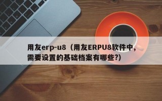 用友erp-u8（用友ERPU8软件中,需要设置的基础档案有哪些?）