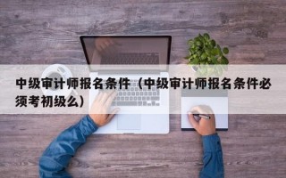 中级审计师报名条件（中级审计师报名条件必须考初级么）