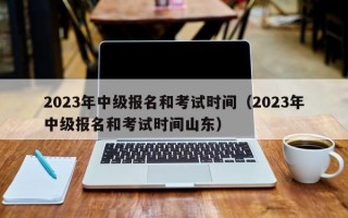 2023年中级报名和考试时间（2023年中级报名和考试时间山东）