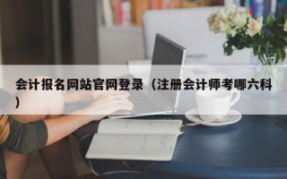 会计报名网站官网登录（注册会计师考哪六科）