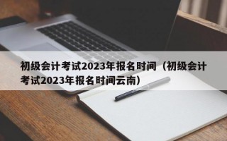 初级会计考试2023年报名时间（初级会计考试2023年报名时间云南）