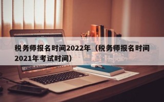 税务师报名时间2022年（税务师报名时间2021年考试时间）