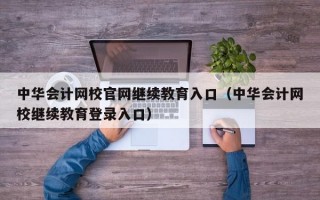 中华会计网校官网继续教育入口（中华会计网校继续教育登录入口）