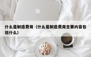 什么是制造费用（什么是制造费用主要内容包括什么）