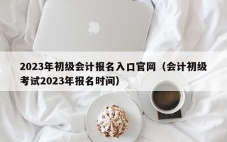 2023年初级会计报名入口官网（会计初级考试2023年报名时间）