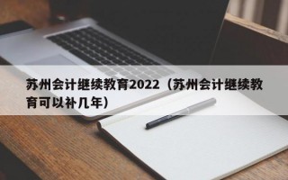 苏州会计继续教育2022（苏州会计继续教育可以补几年）