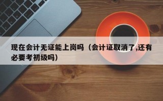 现在会计无证能上岗吗（会计证取消了,还有必要考初级吗）