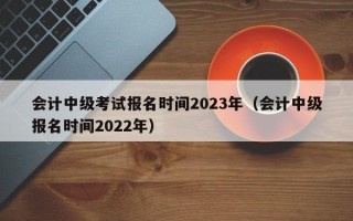 会计中级考试报名时间2023年（会计中级报名时间2022年）