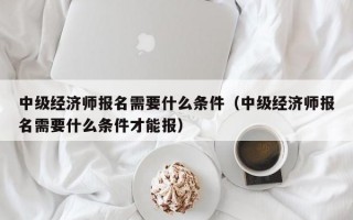 中级经济师报名需要什么条件（中级经济师报名需要什么条件才能报）