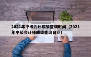 2021年中级会计成绩查询时间（2021年中级会计师成绩查询日期）