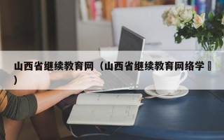 山西省继续教育网（山西省继续教育网络学陿）