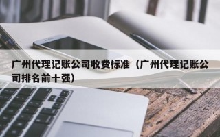 广州代理记账公司收费标准（广州代理记账公司排名前十强）