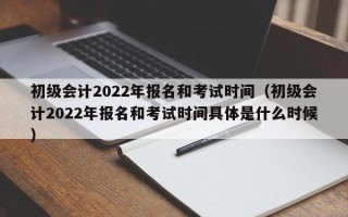 初级会计2022年报名和考试时间（初级会计2022年报名和考试时间具体是什么时候）