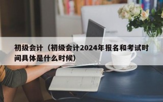 初级会计（初级会计2024年报名和考试时间具体是什么时候）