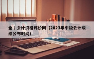 全囯会计资格评价网（2023年中级会计成绩公布时间）