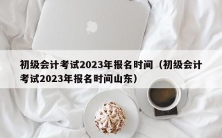 初级会计考试2023年报名时间（初级会计考试2023年报名时间山东）