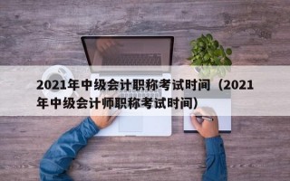 2021年中级会计职称考试时间（2021年中级会计师职称考试时间）