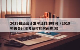 2019初级会计准考证打印时间（2019初级会计准考证打印时间查询）