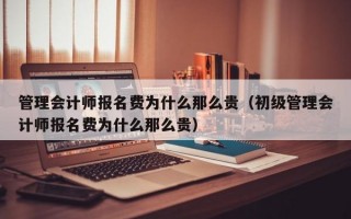 管理会计师报名费为什么那么贵（初级管理会计师报名费为什么那么贵）