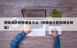 初级会计职称报名入口（初级会计职称报名网站）