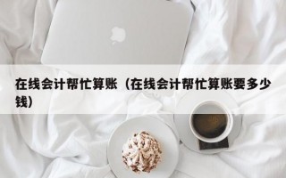 在线会计帮忙算账（在线会计帮忙算账要多少钱）