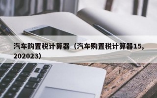 汽车购置税计算器（汽车购置税计算器15,202023）