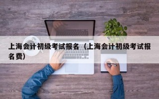 上海会计初级考试报名（上海会计初级考试报名费）