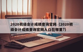 2020初级会计成绩查询官网（2020初级会计成绩查询官网入口在哪里?）