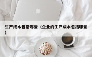 生产成本包括哪些（企业的生产成本包括哪些）