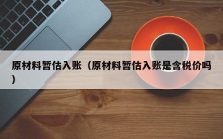 原材料暂估入账（原材料暂估入账是含税价吗）