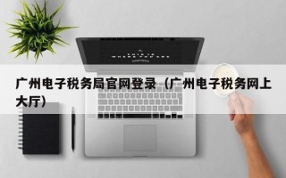 广州电子税务局官网登录（广州电子税务网上大厅）