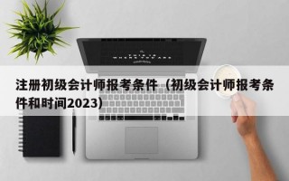 注册初级会计师报考条件（初级会计师报考条件和时间2023）