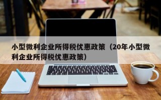 小型微利企业所得税优惠政策（20年小型微利企业所得税优惠政策）