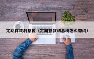 定期存款利息税（定期存款利息税怎么缴纳）