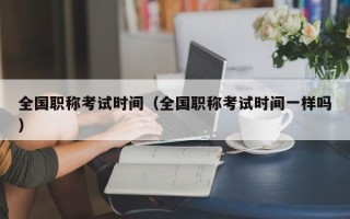 全国职称考试时间（全国职称考试时间一样吗）