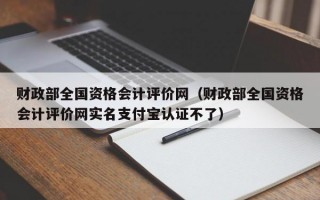 财政部全国资格会计评价网（财政部全国资格会计评价网实名支付宝认证不了）