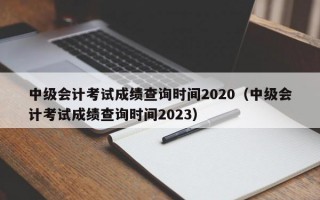 中级会计考试成绩查询时间2020（中级会计考试成绩查询时间2023）