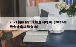 2021初级会计成绩查询时间（2021初级会计出成绩查询）