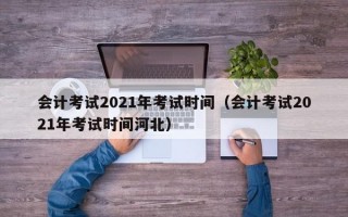 会计考试2021年考试时间（会计考试2021年考试时间河北）