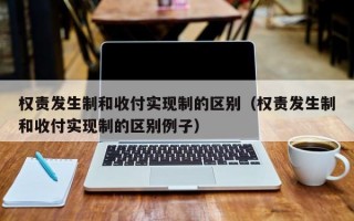 权责发生制和收付实现制的区别（权责发生制和收付实现制的区别例子）