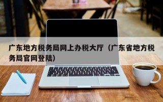 广东地方税务局网上办税大厅（广东省地方税务局官网登陆）