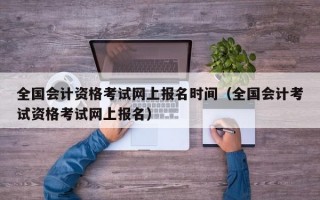 全国会计资格考试网上报名时间（全国会计考试资格考试网上报名）