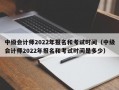 中级会计师2022年报名和考试时间（中级会计师2022年报名和考试时间是多少）