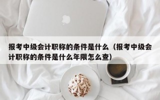 报考中级会计职称的条件是什么（报考中级会计职称的条件是什么年限怎么查）