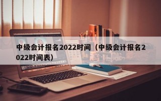 中级会计报名2022时间（中级会计报名2022时间表）