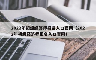 2022年初级经济师报名入口官网（2022年初级经济师报名入口官网）