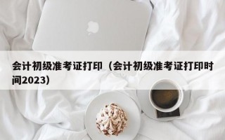 会计初级准考证打印（会计初级准考证打印时间2023）