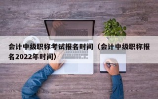 会计中级职称考试报名时间（会计中级职称报名2022年时间）