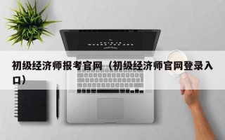 初级经济师报考官网（初级经济师官网登录入口）