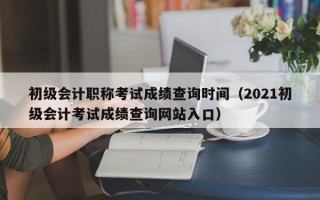 初级会计职称考试成绩查询时间（2021初级会计考试成绩查询网站入口）